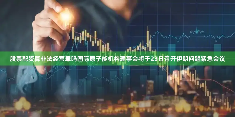 股票配资算非法经营罪吗国际原子能机构理事会将于23日召开伊朗问题紧急会议