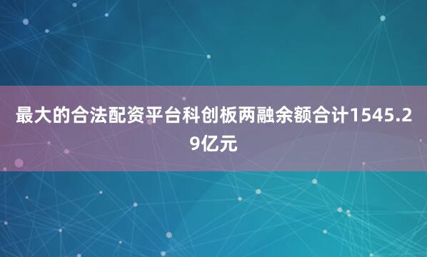 最大的合法配资平台科创板两融余额合计1545.29亿元