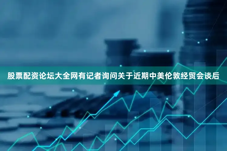 股票配资论坛大全网有记者询问关于近期中美伦敦经贸会谈后