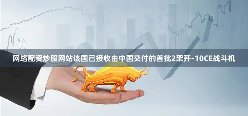 网络配资炒股网站该国已接收由中国交付的首批2架歼-10CE战斗机