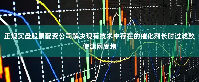 正规实盘股票配资公司解决现有技术中存在的催化剂长时过滤致使滤网受堵