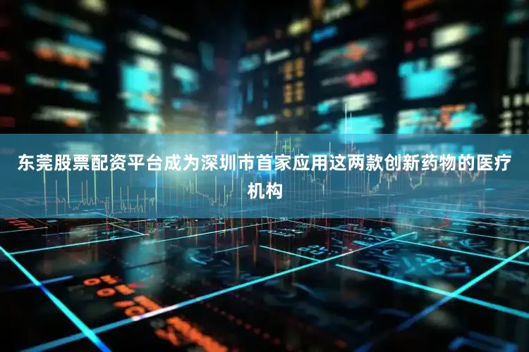 东莞股票配资平台成为深圳市首家应用这两款创新药物的医疗机构