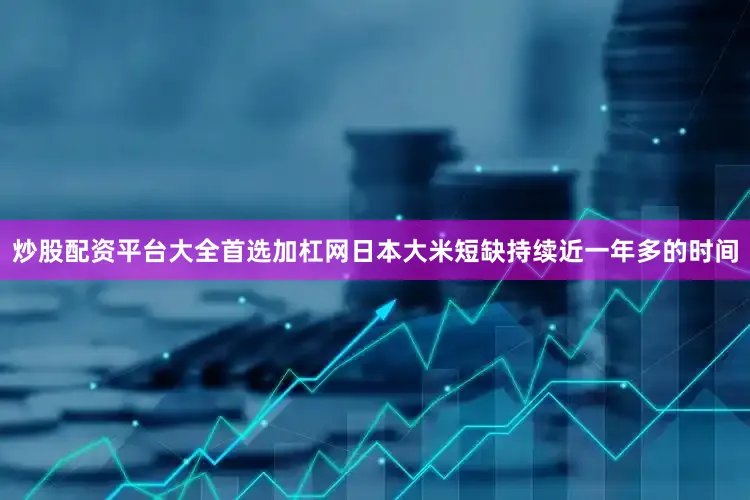 炒股配资平台大全首选加杠网日本大米短缺持续近一年多的时间