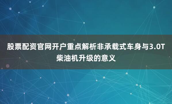 股票配资官网开户重点解析非承载式车身与3.0T柴油机升级的意义