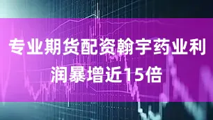 专业期货配资翰宇药业利润暴增近15倍