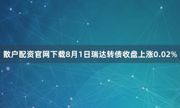 散户配资官网下载8月1日瑞达转债收盘上涨0.02%