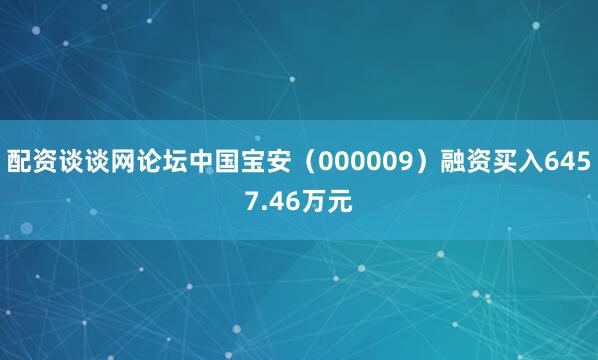 配资谈谈网论坛中国宝安（000009）融资买入6457.46万元