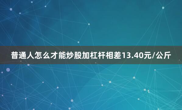 普通人怎么才能炒股加杠杆相差13.40元/公斤