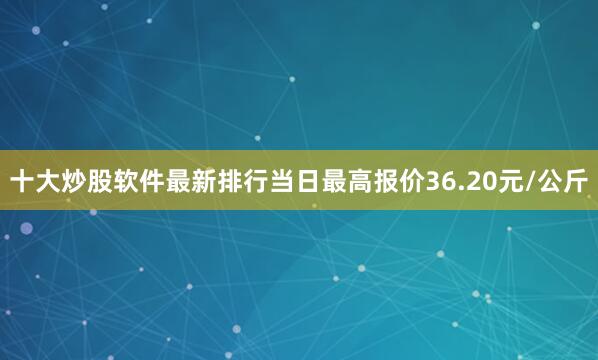 十大炒股软件最新排行当日最高报价36.20元/公斤