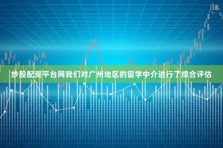 炒股配资平台网我们对广州地区的留学中介进行了综合评估