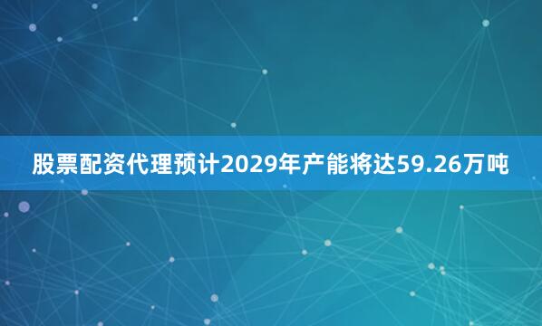 股票配资代理预计2029年产能将达59.26万吨