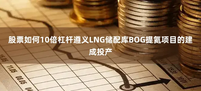 股票如何10倍杠杆遵义LNG储配库BOG提氦项目的建成投产