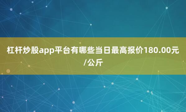 杠杆炒股app平台有哪些当日最高报价180.00元/公斤