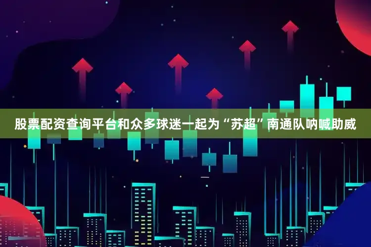 股票配资查询平台和众多球迷一起为“苏超”南通队呐喊助威